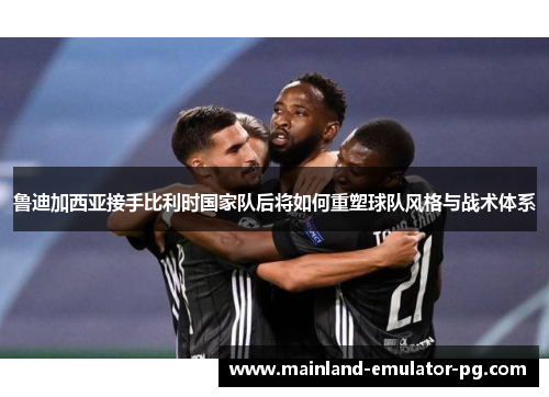 鲁迪加西亚接手比利时国家队后将如何重塑球队风格与战术体系