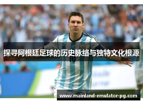 探寻阿根廷足球的历史脉络与独特文化根源