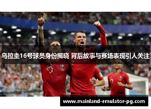 乌拉圭16号球员身份揭晓 背后故事与赛场表现引人关注