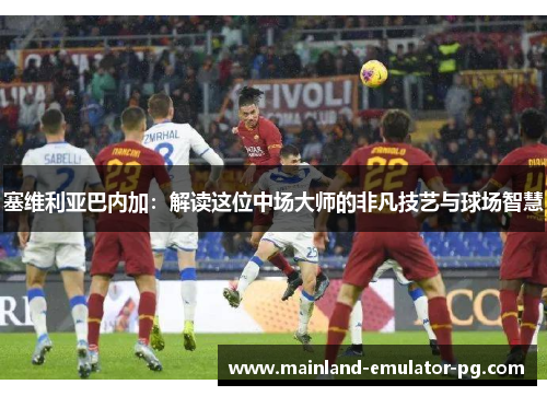 塞维利亚巴内加：解读这位中场大师的非凡技艺与球场智慧