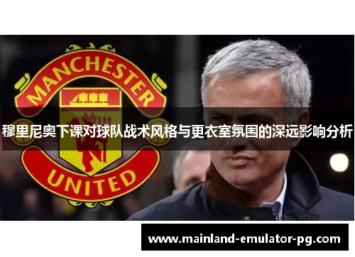 穆里尼奥下课对球队战术风格与更衣室氛围的深远影响分析 穆里尼奥下课对球队战术风格与更衣室氛围的深远影响分析