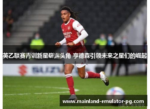 英乙联赛青训新星崭露头角 亨德森引领未来之星们的崛起
