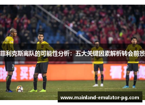 菲利克斯离队的可能性分析：五大关键因素解析转会前景