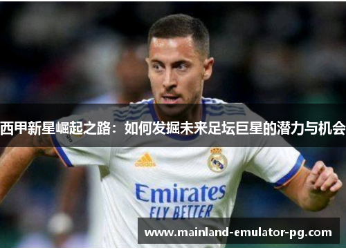 西甲新星崛起之路:如何发掘未来足坛巨星的潜力与机会 西甲新星崛起之路:如何发掘未来足坛巨星的潜力与机会