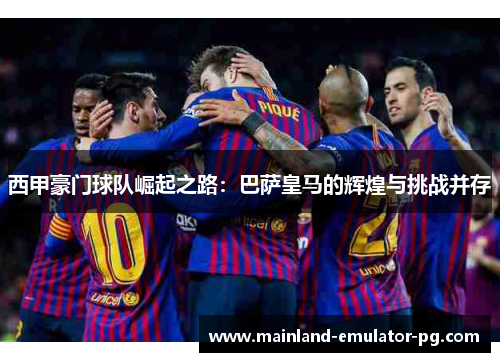 西甲豪门球队崛起之路：巴萨皇马的辉煌与挑战并存