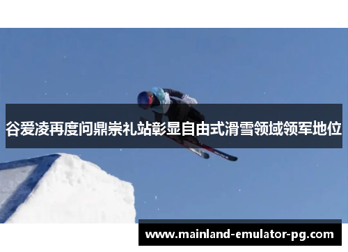 谷爱凌再度问鼎崇礼站彰显自由式滑雪领域领军地位