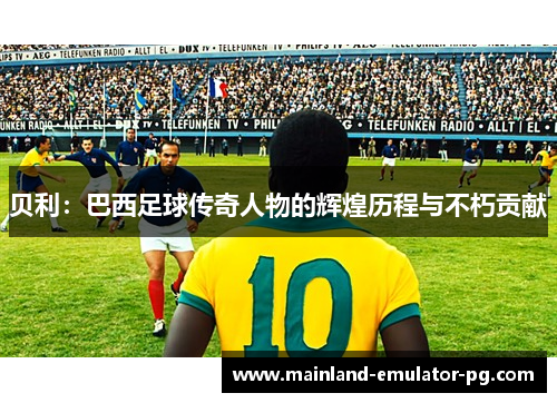 贝利：巴西足球传奇人物的辉煌历程与不朽贡献