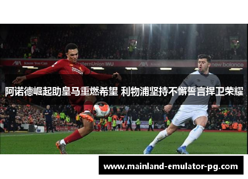 阿诺德崛起助皇马重燃希望 利物浦坚持不懈誓言捍卫荣耀