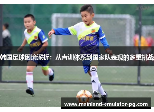 韩国足球困境深析：从青训体系到国家队表现的多重挑战