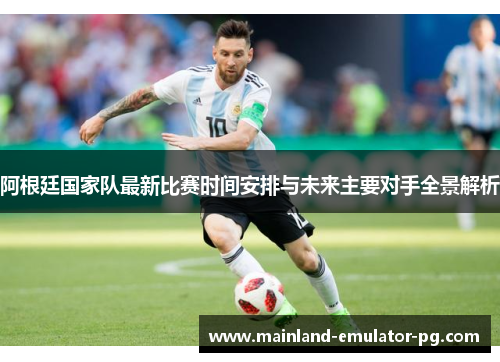阿根廷国家队最新比赛时间安排与未来主要对手全景解析
