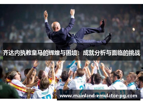 齐达内执教皇马的辉煌与困境：成就分析与面临的挑战