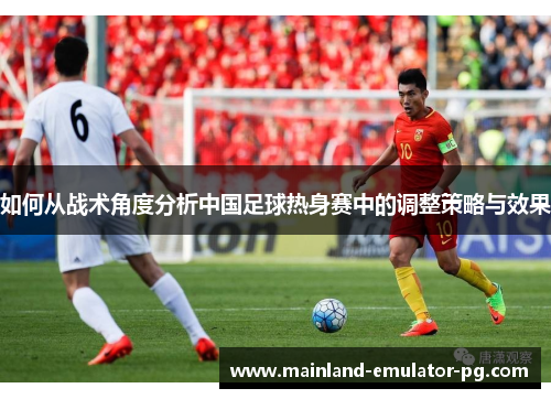 如何从战术角度分析中国足球热身赛中的调整策略与效果