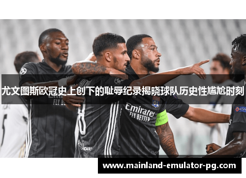 尤文图斯欧冠史上创下的耻辱纪录揭晓球队历史性尴尬时刻