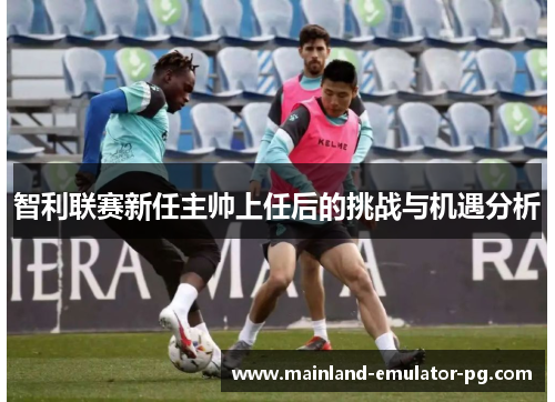 智利联赛新任主帅上任后的挑战与机遇分析